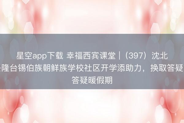星空app下载 幸福西宾课堂 |（397）沈北新区兴隆台锡伯族朝鲜族学校社区开学添助力，换取答疑暖假期
