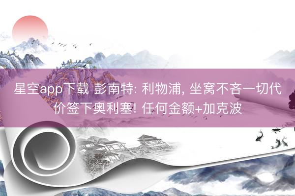星空app下载 彭南特: 利物浦, 坐窝不吝一切代价签下奥利塞! 任何金额+加克波