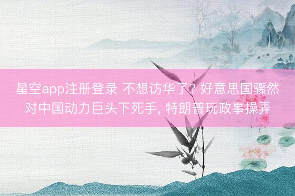 星空app注册登录 不想访华了? 好意思国骤然对中国动力巨头下死手, 特朗普玩政事操弄