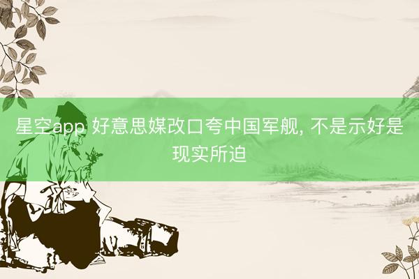 星空app 好意思媒改口夸中国军舰, 不是示好是现实所迫