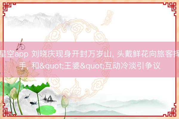 星空app 刘晓庆现身开封万岁山, 头戴鲜花向旅客挥手, 和"王婆"互动冷淡引争议
