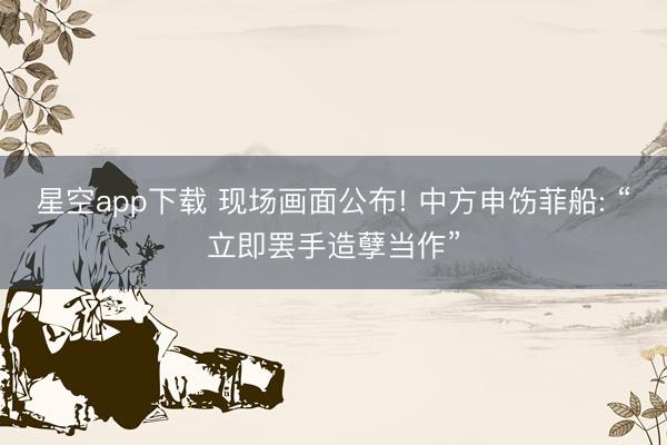 星空app下载 现场画面公布! 中方申饬菲船: “立即罢手造孽当作”
